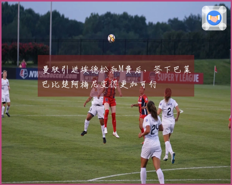 曼联引进埃德松和M费后，签下巴莱巴比楚阿梅尼变得更加可行